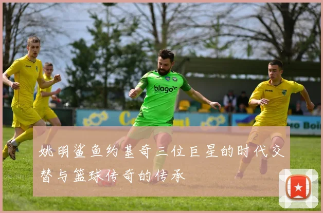 姚明鲨鱼约基奇三位巨星的时代交替与篮球传奇的传承