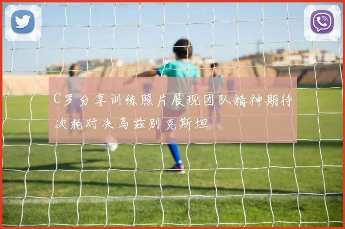 C罗分享训练照片展现团队精神期待次轮对决乌兹别克斯坦