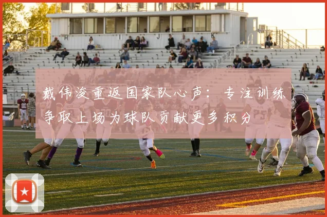 戴伟浚重返国家队心声：专注训练争取上场为球队贡献更多积分