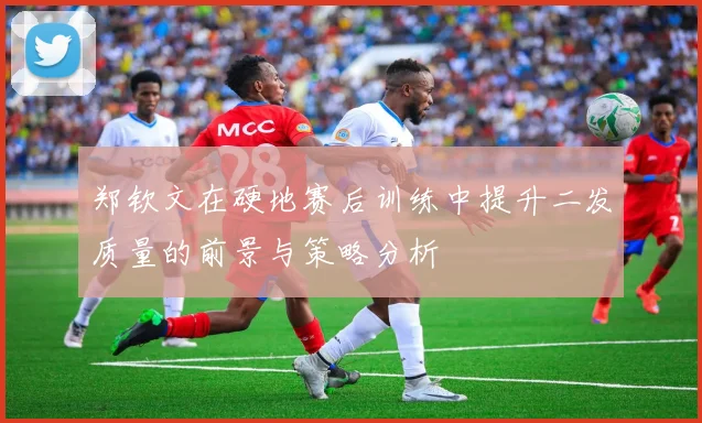 郑钦文在硬地赛后训练中提升二发质量的前景与策略分析