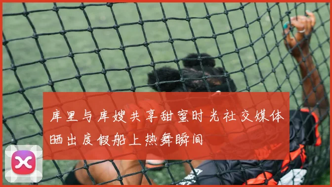 库里与库嫂共享甜蜜时光社交媒体晒出度假船上热舞瞬间