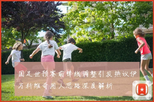 国足世预赛前锋线调整引发热议伊万科维奇用人思路深度解析