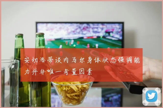 安切洛蒂谈内马尔身体状态强调能力并非唯一考量因素