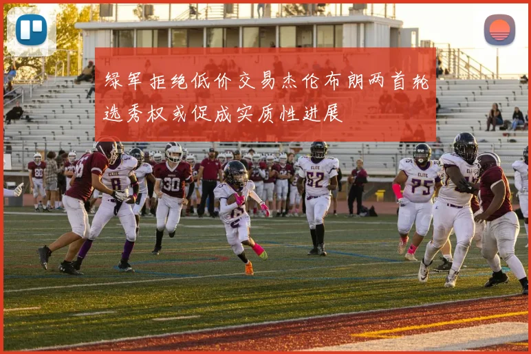 绿军拒绝低价交易杰伦布朗两首轮选秀权或促成实质性进展