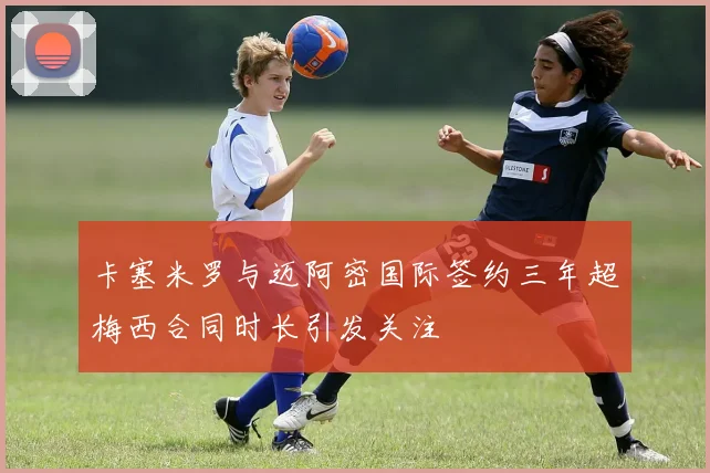 卡塞米罗与迈阿密国际签约三年超梅西合同时长引发关注