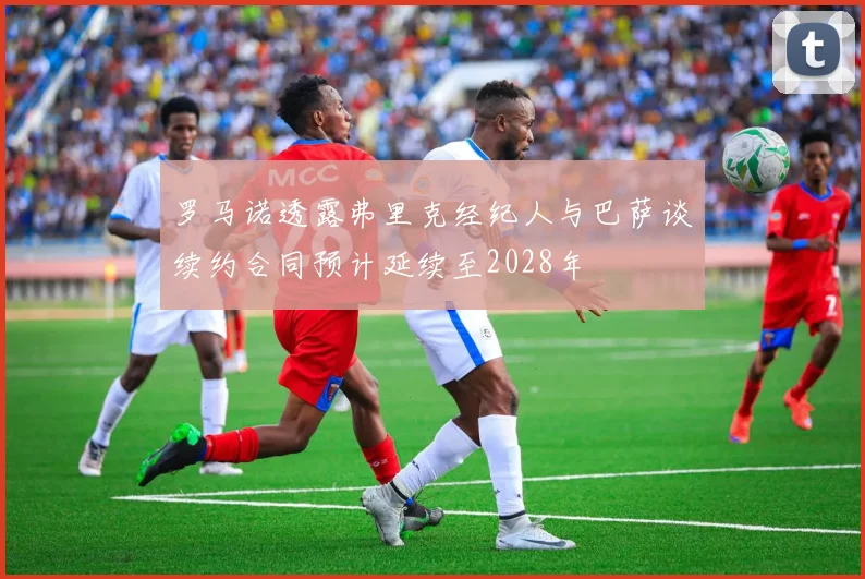 罗马诺透露弗里克经纪人与巴萨谈续约合同预计延续至2028年