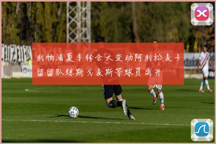 利物浦夏季转会大变动阿利松麦卡留留队琼斯戈麦斯等球员离开