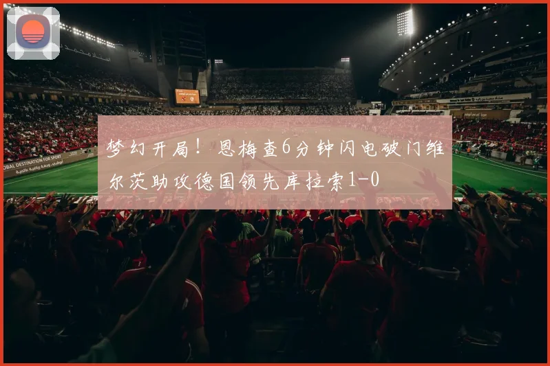 梦幻开局！恩梅查6分钟闪电破门维尔茨助攻德国领先库拉索1-0