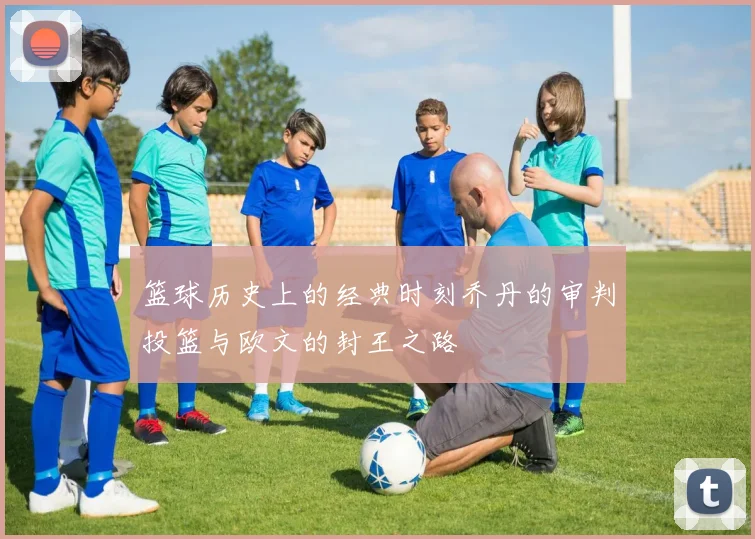 篮球历史上的经典时刻乔丹的审判投篮与欧文的封王之路