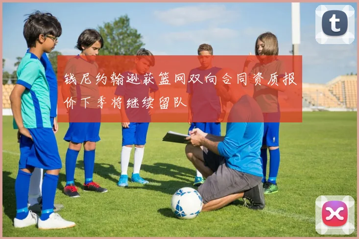 钱尼约翰逊获篮网双向合同资质报价下季将继续留队