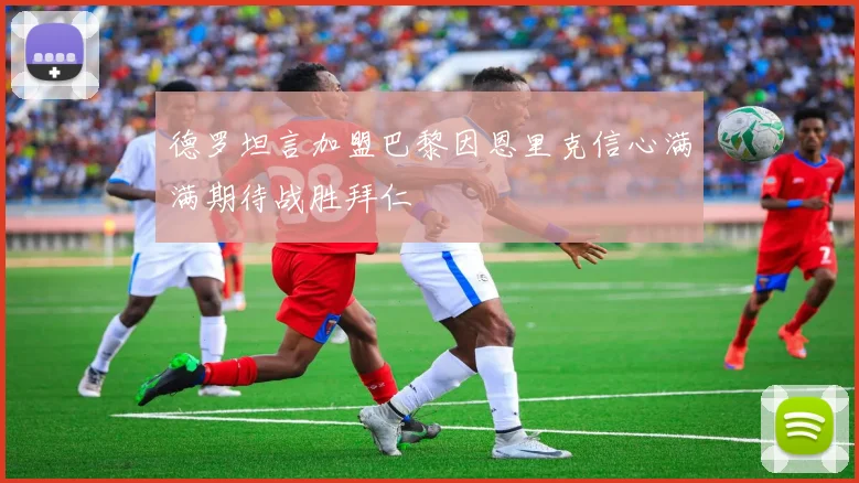 德罗坦言加盟巴黎因恩里克信心满满期待战胜拜仁