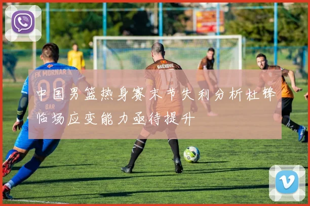 中国男篮热身赛末节失利分析杜锋临场应变能力亟待提升