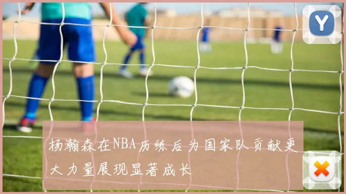 杨瀚森在NBA历练后为国家队贡献更大力量展现显著成长