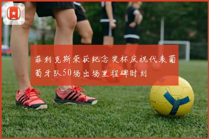 菲利克斯荣获纪念奖杯庆祝代表葡萄牙队50场出场里程碑时刻