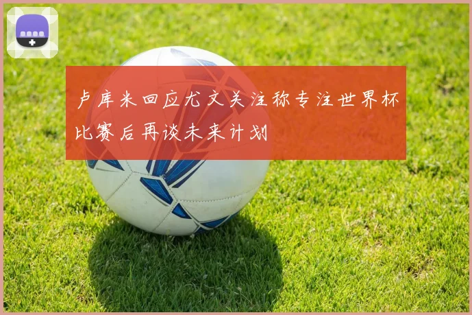 卢库米回应尤文关注称专注世界杯比赛后再谈未来计划