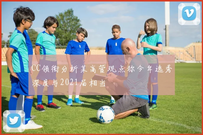 CC领衔分析某高管观点称今年选秀深度与2021届相当