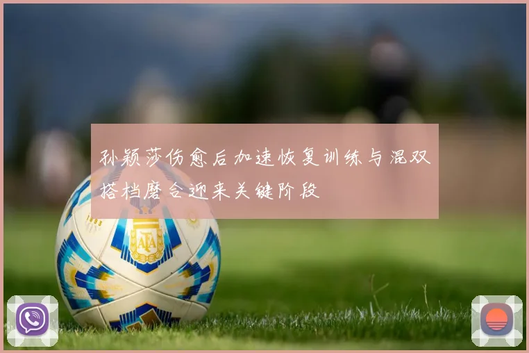 孙颖莎伤愈后加速恢复训练与混双搭档磨合迎来关键阶段