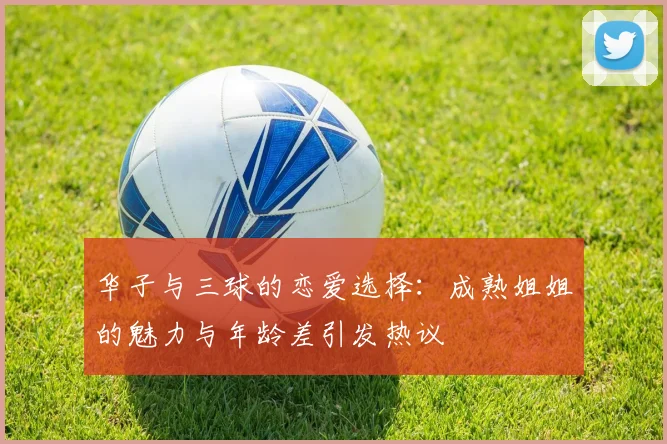 华子与三球的恋爱选择：成熟姐姐的魅力与年龄差引发热议