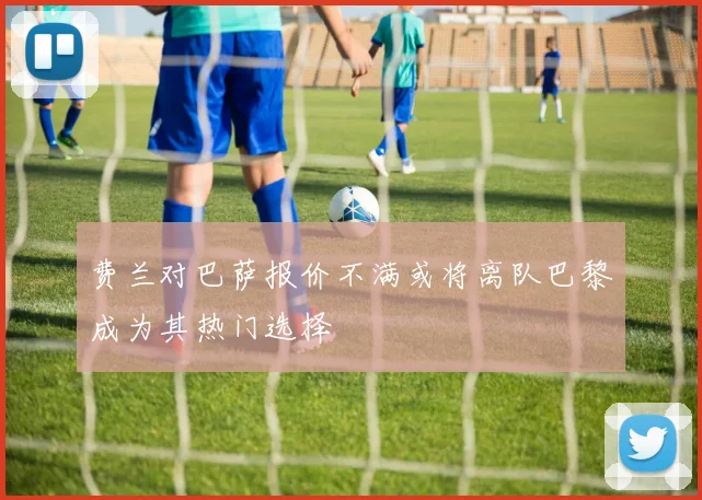 费兰对巴萨报价不满或将离队巴黎成为其热门选择