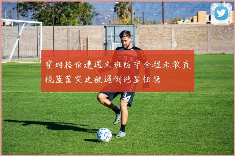 霍姆格伦遭遇文班防守全程未敢直视篮筐突进被逼倒地显怯场