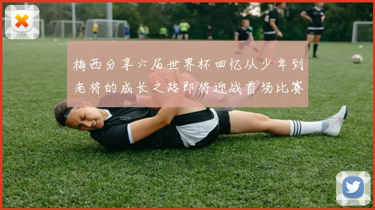 梅西分享六届世界杯回忆从少年到老将的成长之路即将迎战首场比赛