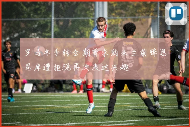 罗马冬季转会期曾求购米兰前锋恩昆库遭拒现再次表达兴趣
