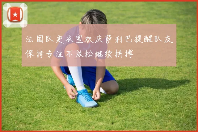 法国队更衣室欢庆萨利巴提醒队友保持专注不放松继续拼搏